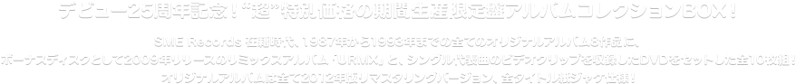 デビュー25周年記念！“超”特別価格の期間生産限定盤アルバムコレクションBOX！
SME Records 在籍時代、1987年から1993年までの全てのオリジナルアルバム8作品に、ボーナスディスクとして2009年リリースのリミックスアルバム「URMX」と、シングル代表曲のビデオクリップを収録したDVDをセットした全10枚組！
オリジナルアルバムは全て2012年版リマスタリングバージョン、全タイトル紙ジャケ仕様！