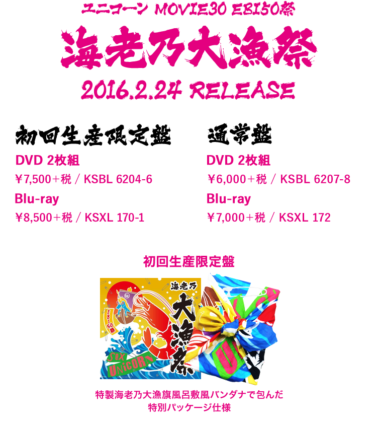 MOVIE30 ユニコーン EBI50祭“海老乃大漁祭” 特製海老乃大漁旗風呂敷風バンダナで包んだ特別パッケージ仕様 【初回生産限定盤】 DVD 2枚組 ￥7,500＋税 / KSBL 6204-6 Blu-ray ￥8,500＋税 / KSXL 170-1 特製海老乃大漁旗風呂敷風バンダナで包んだ特別パッケージ仕様 [JK写] 【通常盤】 DVD 2枚組 ￥6,000＋税 / KSBL 6207-8 Blu-ray ￥7,000＋税 / KSXL 172