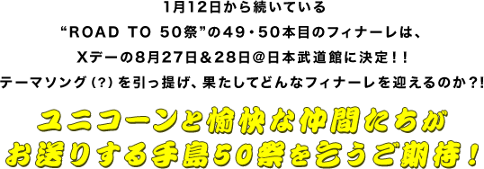 1月12日から続いている”ROAD TO 50祭”の49・50本目のフィナーレは、Xデーの8月27日＆28日＠日本武道館に決定！！テーマソング（？）を引っ提げ、果たしてどんなフィナーレを迎えるのか？！
ユニコーンと愉快な仲間たちがお送りする手島50祭を乞うご期待！