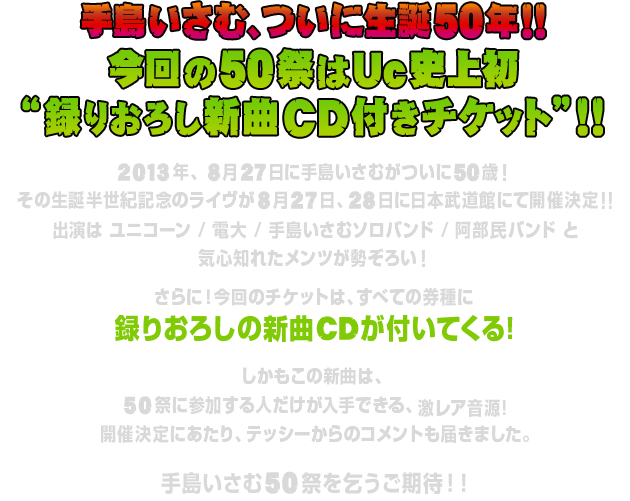 手島いさむ、ついに生誕50年!!
						今回の50祭はUc史上初
						"録りおろし新曲CD付きチケット"！！
						
						2013年、8月27日に手島いさむがついに50(ゲージュー)歳！
						その生誕半世紀記念のライヴが8月27日、28日に日本武道館にて開催決定!!
						出演はユニコーン / 電大 / 手島いさむソロバンド / 阿部民バンドと
						気心知れたメンツが勢ぞろい！
						
						さらに！今回のチケットは、すべての券種に録りおろしの新曲CDが付いてくる!
						しかもこの新曲は、50祭に参加する人だけが入手できる、激レア音源!
						開催決定にあたり、テッシーからのコメントも届きました。
						
						手島いさむ50祭を乞うご期待！！