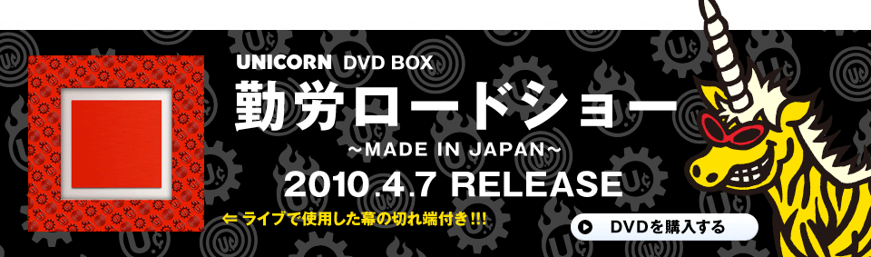 UNICORN DVD BOX
勤労ロードショー
〜MADE IN JAPAN〜
2010.4.7 RELEASE
ライブで使用した幕の切れ端付き!!!